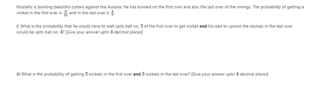 Mustafiz is bowling beautiful cutters against the Aussies. He has bowled on the first over and also the last over of the innings. The probability of getting a
wicket in the first over is and in the last over is 4.
i. What is the probability that he would have to wait upto ball no. 3 of the first over to get wicket and his wait to uproot the stumps in the last over
would be upto ball no. 4? [Give your answer upto 4 decimal places]
ii.What is the probability of getting 2 wickets in the first over and 3 wickets in the last over? [Give your answer upto 4 decimal places]
