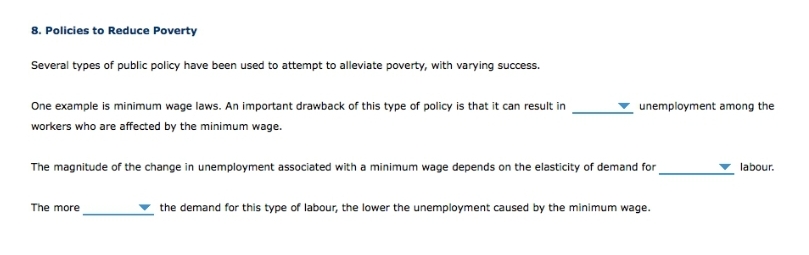 8. Policies to Reduce Poverty
Several types of public policy have been used to attempt to alleviate poverty, with varying success.
One example is minimum wage laws. An important drawback of this type of policy is that it can result in
unemployment among the
workers who are affected by the minimum wage.
The magnitude of the change in unemployment associated with a minimum wage depends on the elasticity of demand for
labour.
The more
the demand for this type of labour, the lower the unemployment caused by the minimum wage.
