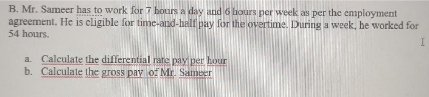 B. Mr. Sameer has to work for 7 hours a day and 6 hours per week as per the employment
agreement. He is eligible for time-and-half pay for the overtime. During a week, he worked for
54 hours.
a. Calculate the differential rate pay per hour
b. Calculate the gross pay lof Mr. Sameer
