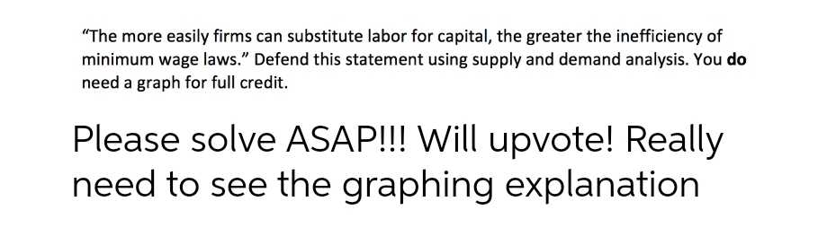 "The more easily firms can substitute labor for capital, the greater the inefficiency of
minimum wage laws." Defend this statement using supply and demand analysis. You do
need a graph for full credit.
Please solve ASAP!!! Will upvote! Really
need to see the graphing explanation
