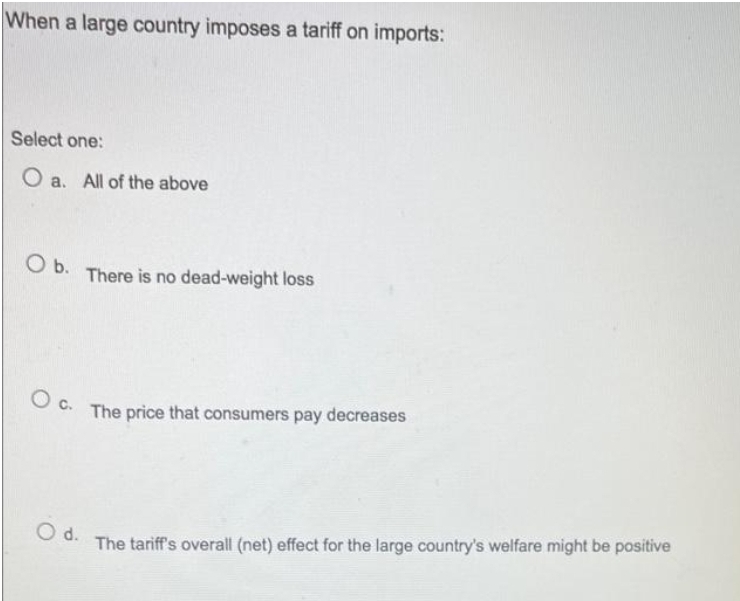 When a large country imposes a tariff on imports:
Select one:
O a. All of the above
O b. There is no dead-weight loss
Oc.
The price that consumers pay decreases
d.
The tariff's overall (net) effect for the large country's welfare might be positive
