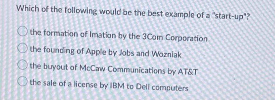 Which of the following would be the best example of a "start-up"?
the formation of Imation by the 3Com Corporation
the founding of Apple by Jobs and Wozniak
the buyout of McCaw Communications by AT&T
O the sale of a license by IBM to Dell computers
