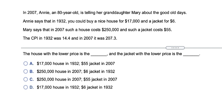 In 2007, Annie, an 80-year-old, is telling her granddaughter Mary about the good old days.
Annie says that in 1932, you could buy a nice house for $17,000 and a jacket for $6.
Mary says that in 2007 such a house costs $250,000 and such a jacket costs $55.
The CPI in 1932 was 14.4 and in 2007 it was 207.3.
.....
The house with the lower price is the.
and the jacket with the lower price is the
O A. $17,000 house in 1932; $55 jacket in 2007
B. $250,000 house in 2007; $6 jacket in 1932
OC. $250,000 house in 2007; $55 jacket in 2007
D. $17,000 house in 1932; $6 jacket in 1932
