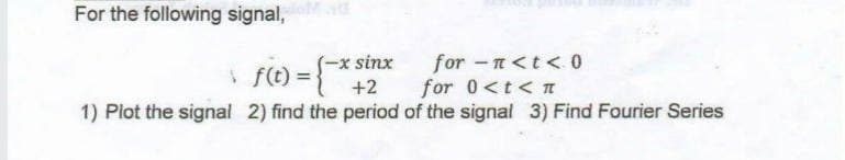 For the following signal,
* f(t) = }
-x sinx
+2
for -n<t < 0
for 0<t< TI
1) Plot the signal 2) find the period of the signal 3) Find Fourier Series
