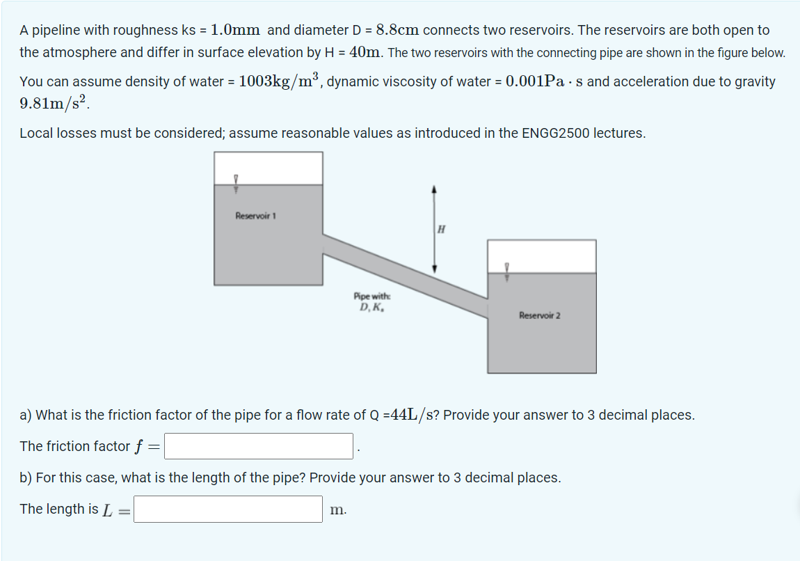 A pipeline with roughness ks = 1.0mm and diameter D = 8.8cm connects two reservoirs. The reservoirs are both open to
the atmosphere and differ in surface elevation by H = 40m. The two reservoirs with the connecting pipe are shown in the figure below.
You can assume density of water = 1003kg/m³, dynamic viscosity of water = 0.001Pas and acceleration due to gravity
9.81m/s².
Local losses must be considered; assume reasonable values as introduced in the ENGG2500 lectures.
Reservoir 1
=
Pipe with:
D,K,
m.
H
a) What is the friction factor of the pipe for a flow rate of Q =44L/s? Provide your answer to 3 decimal places.
The friction factor f =
=
b) For this case, what is the length of the pipe? Provide your answer to 3 decimal places.
The length is L
Reservoir 2