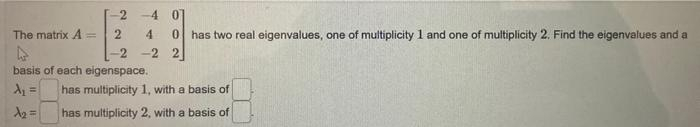 The matrix A =
-24 01
2 4 0 has two real eigenvalues, one of multiplicity 1 and one of multiplicity 2. Find the eigenvalues and a
-2 -2 2
basis of each eigenspace.
A₁ =
A₂ =
has multiplicity 1, with a basis of
has multiplicity 2, with a basis of