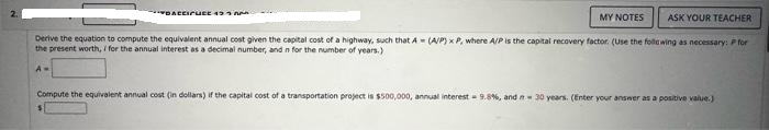 MY NOTES ASK YOUR TEACHER
Derive the equation to compute the equivalent annual cost given the capital cost of a highway, such that A (A/P) x P, where A/P is the capital recovery factor. (Use the following as necessary: P for
the present worth, i for the annual interest as a decimal number, and n for the number of years.)
A=
DACCICUCE 43
Compute the equivalent annual cost (in dollars) if the capital cost of a transportation project is $500,000, annual interest 9.8%, and n 30 years. (Enter your answer as a positive value.)