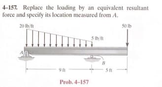 4-157. Replace the loading by an equivalent resultant
force and specify its location measured from A.
20 lb/ft
9 ft
Prob. 4-157
5 lb/ft
B
5 ft
50 lb