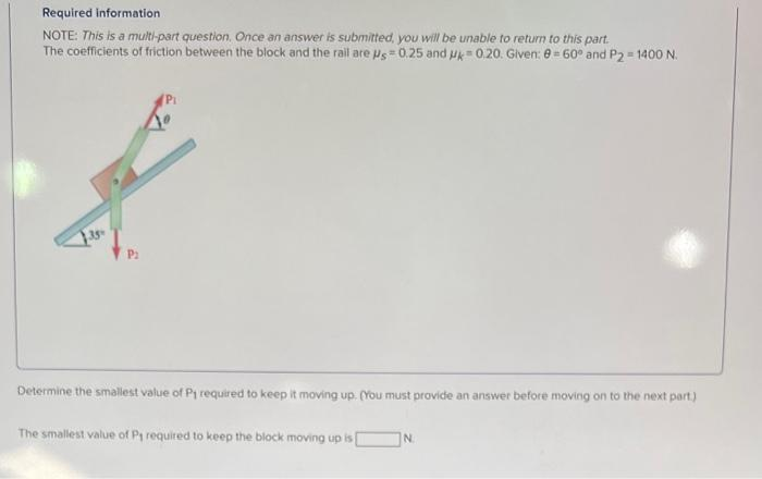 Required information
NOTE: This is a multi-part question. Once an answer is submitted, you will be unable to return to this part.
The coefficients of friction between the block and the rail are Us 0.25 and uk 0.20. Given: 0= 60° and P2 = 1400 N.
P₂
Pi
Determine the smallest value of P1 required to keep it moving up. (You must provide an answer before moving on to the next part)
The smallest value of P₁ required to keep the block moving up is [