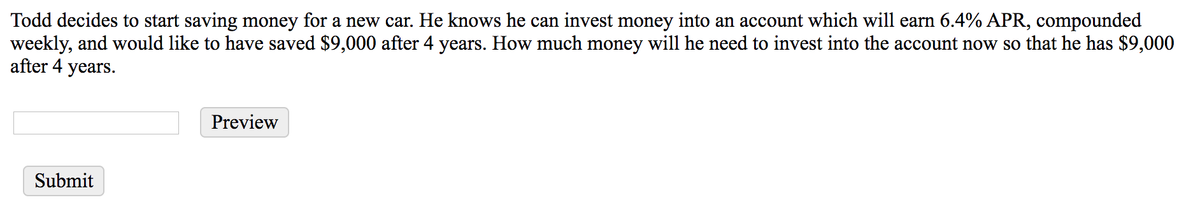 Todd decides to start saving money for a new car. He knows he can invest money into an account which will earn 6.4% APR, compounded
weekly, and would like to have saved $9,000 after 4 years. How much money will he need to invest into the account now so that he has $9,000
after 4 years.
Submit
Preview