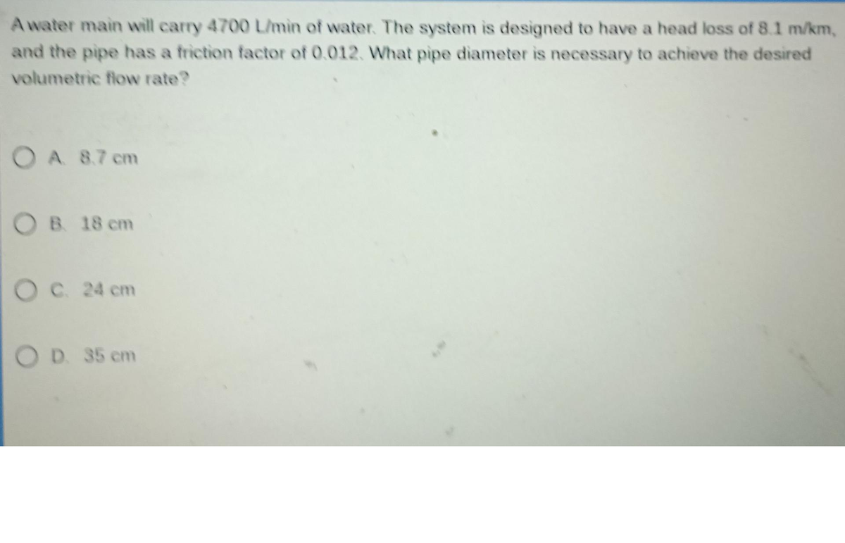 A water main will carry 4700 L/min of water. The system is designed to have a head loss of 8.1 m/km,
and the pipe has a friction factor of 0.012. What pipe diameter is necessary to achieve the desired
volumetric flow rate?
OA 8.7 cm
OB 18 cm
OC. 24 cm
OD. 35 cm