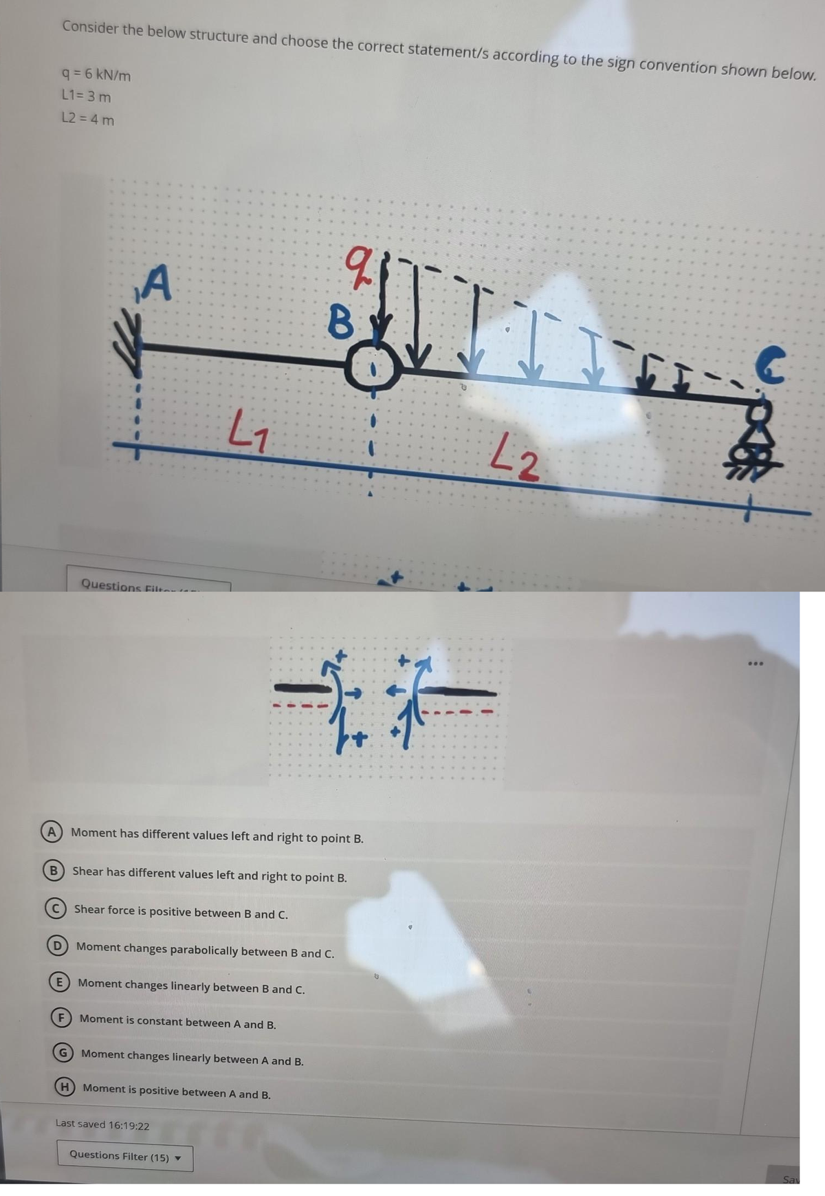 B
Consider the below structure and choose the correct statement/s according to the sign convention shown below.
q=6 kN/m
L1=3 m
L2 = 4 m
D
E
F
A
A Moment has different values left and right to point B.
G
Questions Filt
L₁
Shear force is positive between B and C.
Shear has different values left and right to point B.
Moment changes linearly between B and C.
Moment changes parabolically between B and C.
Moment is constant between A and B.
Moment changes linearly between A and B.
q
B
H) Moment is positive between A and B.
Last saved 16:19:22
**
Questions Filter (15) ▼
L2