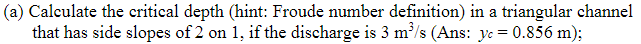 (a) Calculate the critical depth (hint: Froude number definition) in a triangular channel
that has side slopes of 2 on 1, if the discharge is 3 m³/s (Ans: y = 0.856 m);