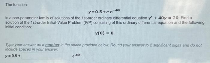 The function
y=0.5+ce-40t
is a one-parameter family of solutions of the 1st-order ordinary differential equation y' + 40y = 20. Find a
solution of the 1st-order Initial-Value Problem (IVP) consisting of this ordinary differential equation and the following
initial condition:
y(0) = 0
Type your answer as a number in the space provided below. Round your answer to 2 significant digits and do not
include spaces in your answer.
y = 0.5 +
e-40t