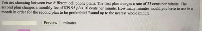 You are choosing between two different cell phone plans. The first plan charges a rate of 23 cents per minute. The
second plan charges a monthly fee of $39.95 plus 10 cents per minute. How many minutes would you have to use in a
month in order for the second plan to be preferable? Round up to the nearest whole minute.
Preview
minutes