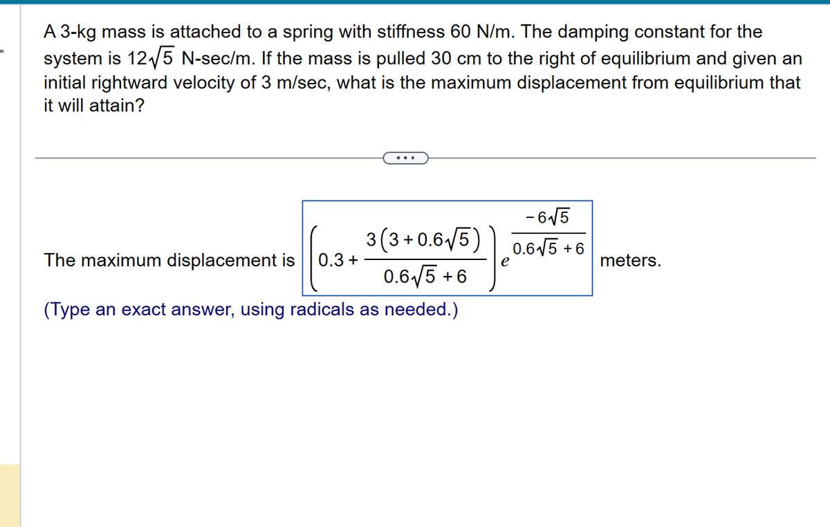 A 3-kg mass is attached to a spring with stiffness 60 N/m. The damping constant for the
system is 12√5 N-sec/m. If the mass is pulled 30 cm to the right of equilibrium and given an
initial rightward velocity of 3 m/sec, what is the maximum displacement from equilibrium that
it will attain?
The maximum displacement is 0.3 +
3(3+0.6√5)
0.6√5 +6
(Type an exact answer, using radicals as needed.)
e
-6√√5
0.6√5 +6
meters.