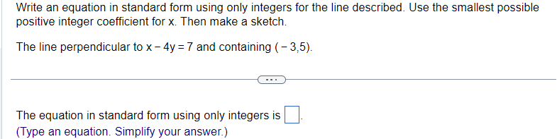 Write an equation in standard form using only integers for the line described. Use the smallest possible
positive integer coefficient for x. Then make a sketch.
The line perpendicular to x - 4y =7 and containing (-3,5).
The equation in standard form using only integers is
(Type an equation. Simplify your answer.)