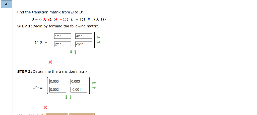 4.
Find the transition matrix from B to B'.
B = {(3, 2), (4, -1)}, B' = {(1, 0), (0, 1)}
STEP 1: Begin by forming the following matrix.
[B':B] =
p-1 =
1/11
2/11
STEP 2: Determine the transition matrix.
X
0.003
0.002
4/11
-3/11
0.003
-0.001
↓ 1
←