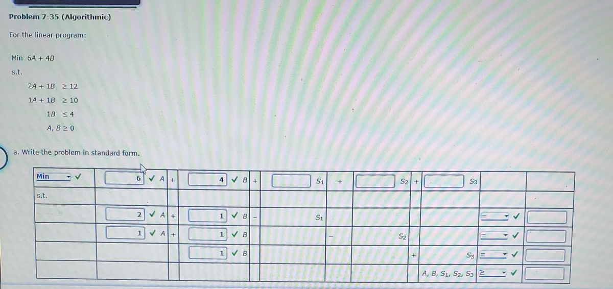 Problem 7-35 (Algorithmic)
For the linear program:
Min 6A + 4B
s.t.
2A +18 2 12
1A +18 2 10
18 4
A, B > 0
a. Write the problem in standard form.
Min
s.t.
6
✔A+
2 A+
1 A+
4
1
B+
B
1 ✔B
1 ✔B
S1
S1
+
S2 +
S2
+
S3
S3 FE
A, B, S1, S2, S32