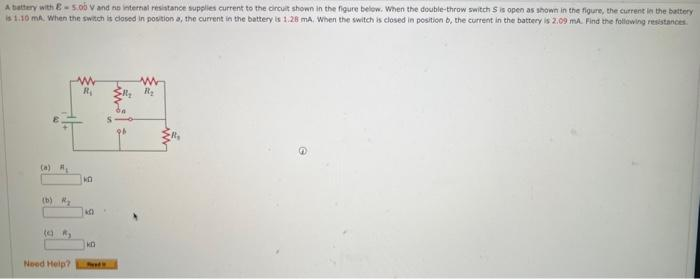 A battery with E-5.00 V and no internal resistance supplies current to the circuit shown in the figure below. When the double-throw switch S is open as shown in the figure, the current in the battery
is 1.10 mA. When the switch is closed in position a, the current in the battery is 1.28 mA. When the switch is closed in position b, the current in the battery is 2.09 mA. Find the following resistances
(b) ₂
(2) R₂
Need Help?
R₁
KO
KD
Feeds
1
R₂
www