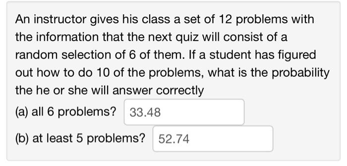 An instructor gives his class a set of 12 problems with
the information that the next quiz will consist of a
random selection of 6 of them. If a student has figured
out how to do 10 of the problems, what is the probability
the he or she will answer correctly
(a) all 6 problems? 33.48
(b) at least 5 problems? 52.74