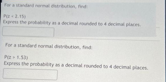 For a standard normal distribution, find:
P(Z < 2.15)
Express the probability as a decimal rounded to 4 decimal places.
For a standard normal distribution, find:
P(Z > 1.53)
Express the probability as a decimal rounded to 4 decimal places.