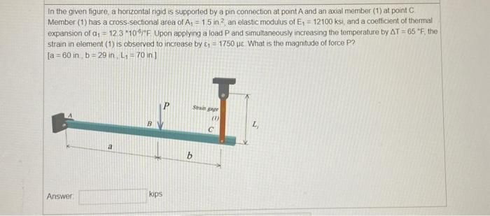 In the given figure, a horizontal rigid is supported by a pin connection at point A and an axial member (1) at point C
Member (1) has a cross-sectional area of A₁ =1.5 in2, an elastic modulus of E₁ = 12100 ksi, and a coefficient of thermal
expansion of a₁ = 12.3 *100/F Upon applying a load P and simultaneously increasing the temperature by AT = 65 "F, the
strain in element (1) is observed to increase by ₁ = 1750 uc. What is the magnitude of force P?
[a= 60 in, b=29 in L₁ = 70 in ]
Answer
a
kips
b
Strain gage
(1)
с
L₁