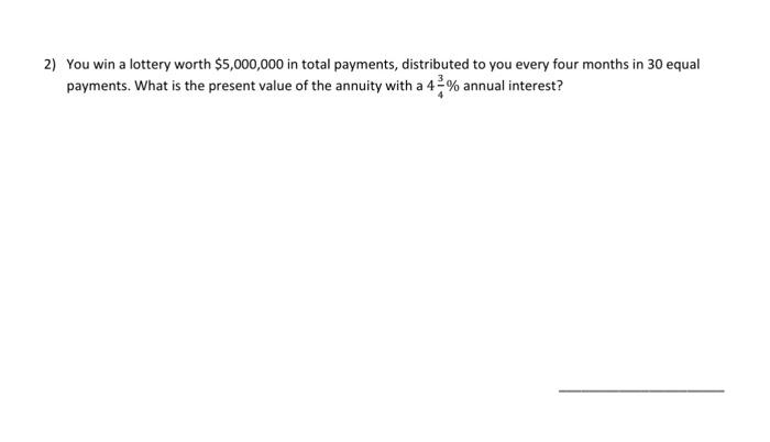 2) You win a lottery worth $5,000,000 in total payments, distributed to you every four months in 30 equal
payments. What is the present value of the annuity with a 42% annual interest?