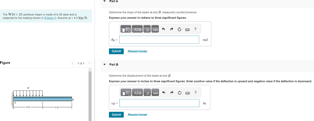 The W10 x 15 cantilever beam is made of A-36 steel and is
subjected to the loading shown in (Figure 1). Assume w= 4.0 kip/ft.
Figure
W
6 ft-
-6 ft-
<
B
1 of 1 >
Part A
Determine the slope of the beam at end B, measured counterclockwise.
Express your answer in radians to three significant figures.
OB =
Submit
Part B
UB=
17| ΑΣΦ
箔
Submit
Request Answer
Determine the displacement of the beam at end B.
Express your answer in inches to three significant figures. Enter positive value if the deflection is upward and negative value if the deflection is downward.
17 ΑΣΦ
VO
↓↑
vec
Request Answer
?
vec
rad
?
in.