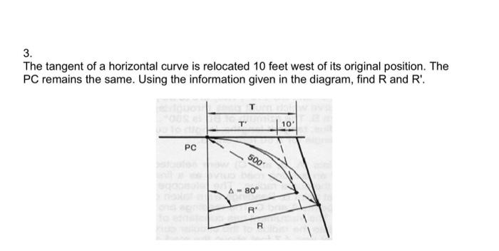 3.
The tangent of a horizontal curve is relocated 10 feet west of its original position. The
PC remains the same. Using the information given in the diagram, find R and R'.
PC
T'
500'
A-80°
R'
R
10°