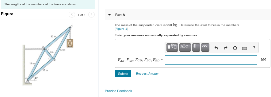 The lengths of the members of the truss are shown.
Figure
13 m
40
12 m
12 m
5m
13 m
1 of 1
Part A
The mass of the suspended crate is 950 kg. Determine the axial forces in the members.
(Figure 1)
Enter your answers numerically separated by commas.
FAB, FAC, FCD, FBC, FBD =
Submit
Provide Feedback
Request Answer
IVE ΑΣΦ IT
vec
Dad
?
kN