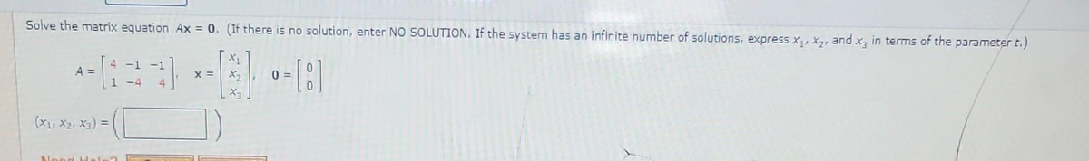 Solve the matrix equation Ax = 0. (If there is no solution, enter NO SOLUTION. If the system has an infinite number of solutions, express x₁, x₂, and x, in terms of the parameter t.)
4 -1 -1
-39--8
° = [8]
X =
0=
1 -4 4
A =
(X₁, X₂, X3) =
Nood