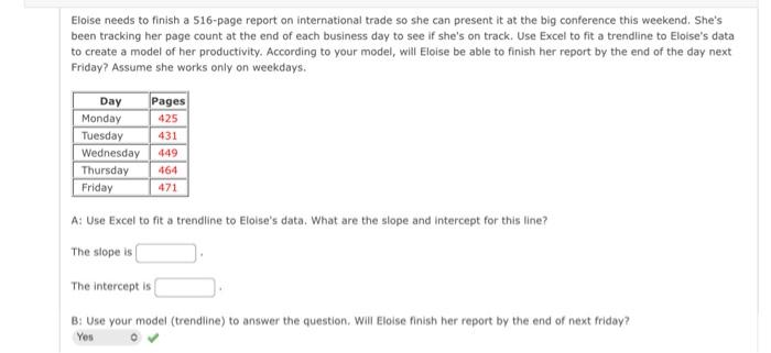 Eloise needs to finish a 516-page report on international trade so she can present it at the big conference this weekend. She's
been tracking her page count at the end of each business day to see if she's on track. Use Excel to fit a trendline to Eloise's data
to create a model of her productivity. According to your model, will Eloise be able to finish her report by the end of the day next
Friday? Assume she works only on weekdays.
Day
Pages
Monday
425
Tuesday 431
Wednesday 449
Thursday 464
Friday
471
A: Use Excel to fit a trendline to Eloise's data. What are the slope and intercept for this line?
The slope is
The intercept is
B: Use your model (trendline) to answer the question. Will Eloise finish her report by the end of next friday?
Yes