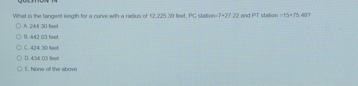 What is the tangent length for a curve with a radius of 12,225.39 feet, PC station=7+27.22 and PT station =15+75.48?
OA. 244.30 feet
OB. 442.03 feet
O C. 424.30 feet
O D. 434.03 feet
OE. None of the above