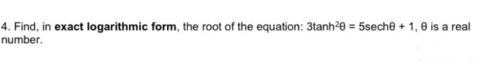 4. Find, in exact logarithmic form, the root of the equation: 3tanh20 = 5sech0 + 1,0 is a real
number.