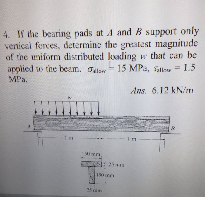 4. If the bearing pads at A and B support only
vertical forces, determine the greatest magnitude
of the uniform distributed loading w that can be
applied to the beam. Gallow 15 MPa, Tallow = 1.5
MPa.
A
W
1m
150 mm
25 mm
150 mm
25 mm
Ans. 6.12 kN/m
1 m
B