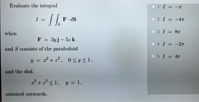 Evaluate the integral
when
- 11/₁²
I =
and the disk
F = 3yj - 5z k
and S consists of the paraboloid
F.dS
y = x² +2², 0≤ y ≤ 1,
2² +2² <1, y = 1,
oriented outwards.
1. I = <-T
2. I = -4T
03. I = 8T
4. I = -2
5. I = 4T