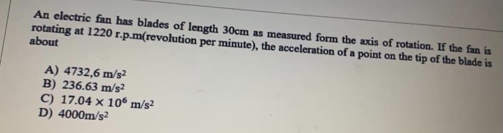 An electric fan has blades of length 30cm as measured form the axis of rotation. If the fan is
rotating at 1220 r.p.m(revolution per minute), the acceleration of a point on the tip of the blade is
about
A) 4732,6 m/s2
B) 236.63 m/s2
C) 17.04 x 106 m/s2
D) 4000m/s2
