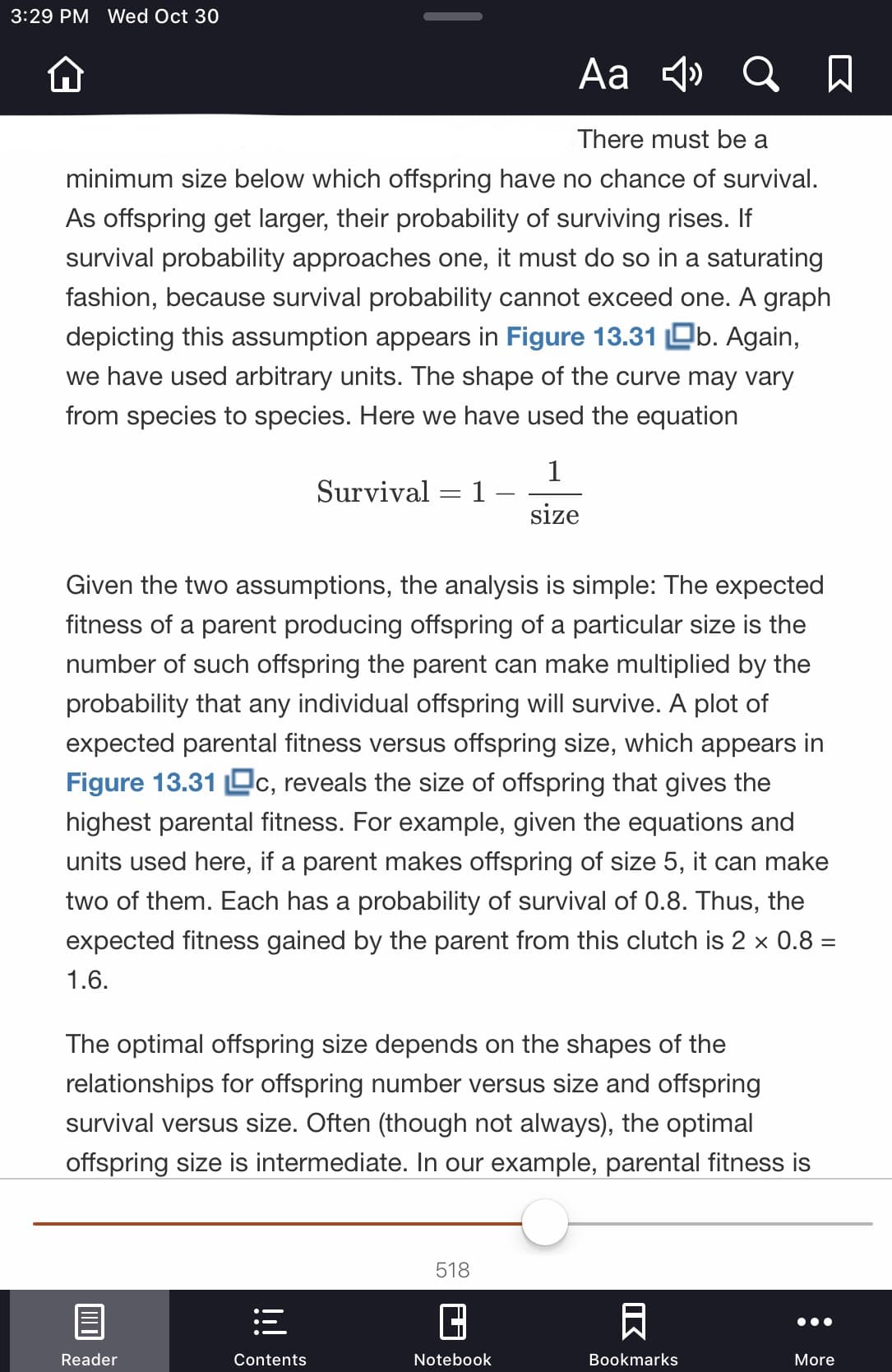 3:29 PM Wed Oct 30
Аa 4
There must be a
minimum size below which offspring have no chance of survival.
As offspring get larger, their probability of surviving rises. If
survival probability approaches one, it must do so in a saturating
fashion, because survival probability cannot exceed one. A graph
depicting this assumption appears in Figure 13.31 b. Again,
we have used arbitrary units. The shape of the curve may vary
from species to species. Here we have used the equation
1
Survival
size
Given the two assumptions, the analysis is simple: The expected
fitness of a parent producing offspring of a particular size is the
number of such offspring the parent can make multiplied by the
probability that any individual offspring will survive. A plot of
expected parental fitness versus offspring size, which appears in
Figure 13.31 c, reveals the size of offspring that gives the
highest parental fitness. For example, given the equations and
units used here, if a parent makes offspring of size 5, it can make
two of them. Each has a probability of survival of 0.8. Thus, the
expected fitness gained by the parent from this clutch is 2 x 0.8 =
1.6
The optimal offspring size depends on the shapes of the
relationships for offspring number versus size and offspring
survival versus size. Often (though not always), the optimal
offspring size is intermediate. In our example, parental fitness is
518
Reader
Notebook
Bookmarks
Contents
More
K
!!
Ш
