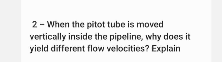 2 - When the pitot tube is moved
vertically inside the pipeline, why does it
yield different flow velocities? Explain
