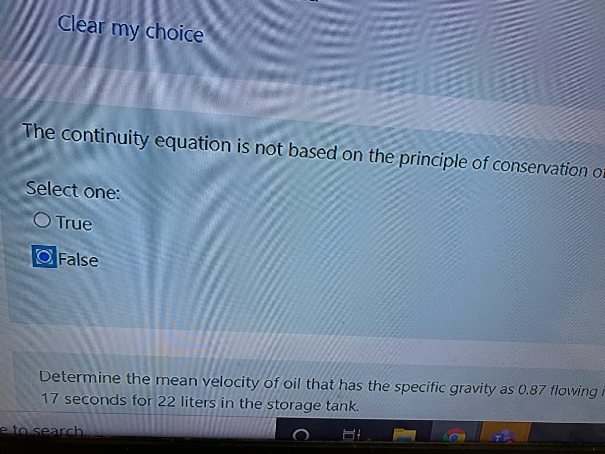 Clear my choice
The continuity equation is not based on the principle of conservation or
Select one:
O True
OFalse
Determine the mean velocity of oil that has the specific gravity as 0.87 flowing i
17 seconds for 22 liters in the storage tank.
e to search.
