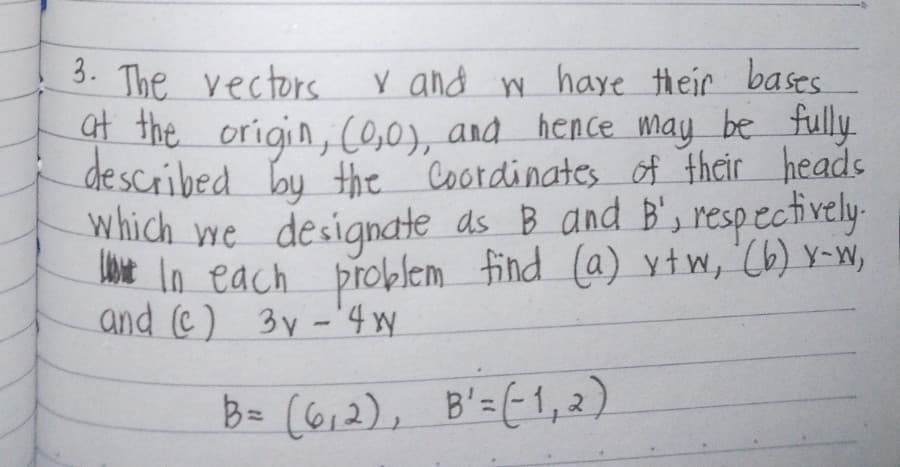 3. The vectors
Y and w have their bases.
at the origin, (0,0), and hence may be fully.
described by the Coordinates of their heads
which we designate as B and B', respectively.
In each problem find (a) xtw, (b) x-w,
and (c) 3y-4w
B= (6,2), B'=(1,2)