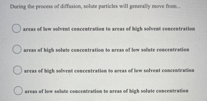 During the process of diffusion, solute particles will generally move from...
areas of low solvent concentration to areas of high solvent concentration
areas of high solute concentration to areas of low solute concentration
areas of high solvent concentration to areas of low solvent concentration
areas of low solute concentration to areas of high solute concentration
