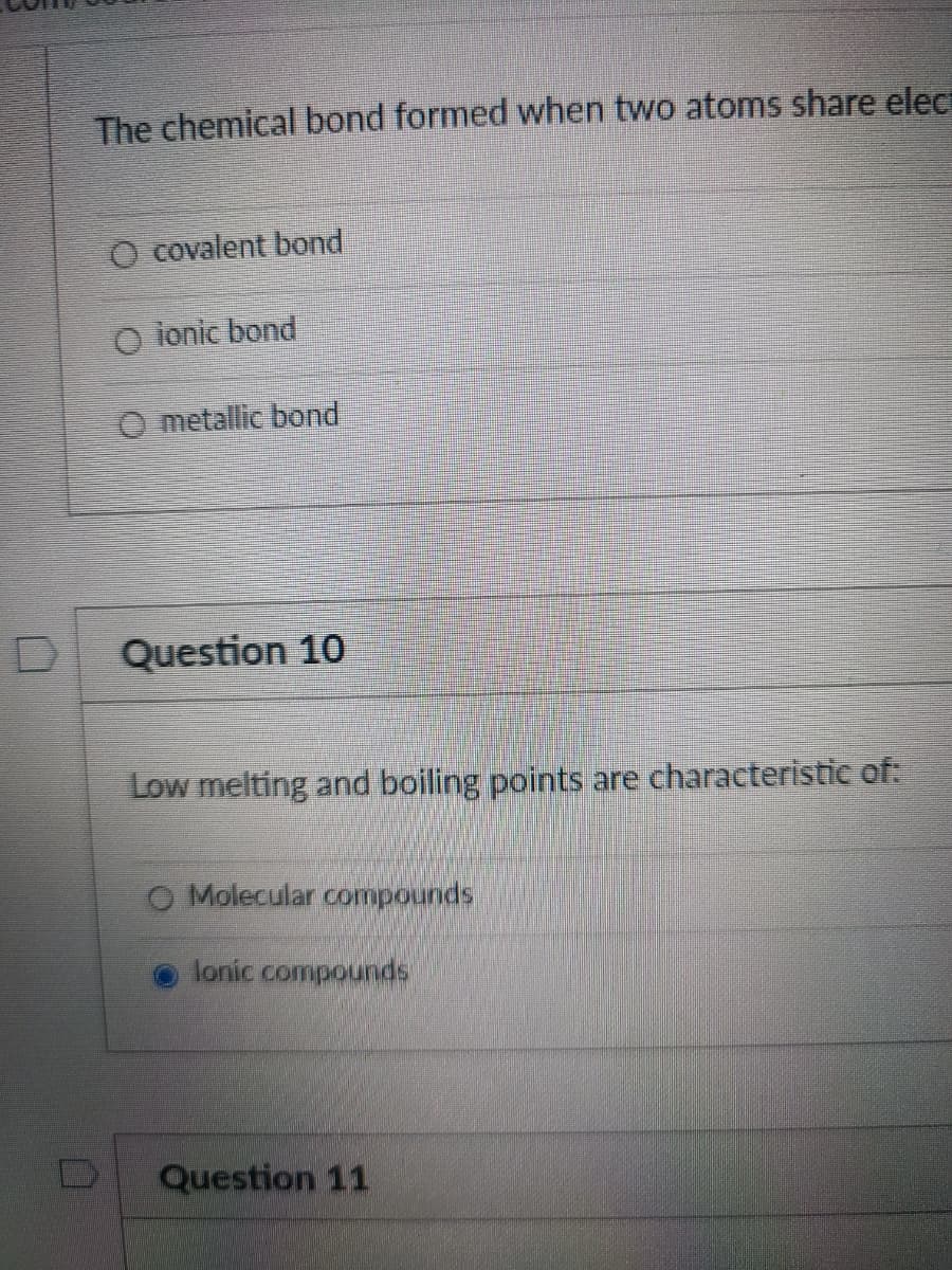 The chemical bond formed when two atoms share elect
O covalent bond
O ionic bond
O metallic bond
Question 10
Low melting and boiling points are characteristic of:
Molecular compounds.
lonic compounds
Question 11
