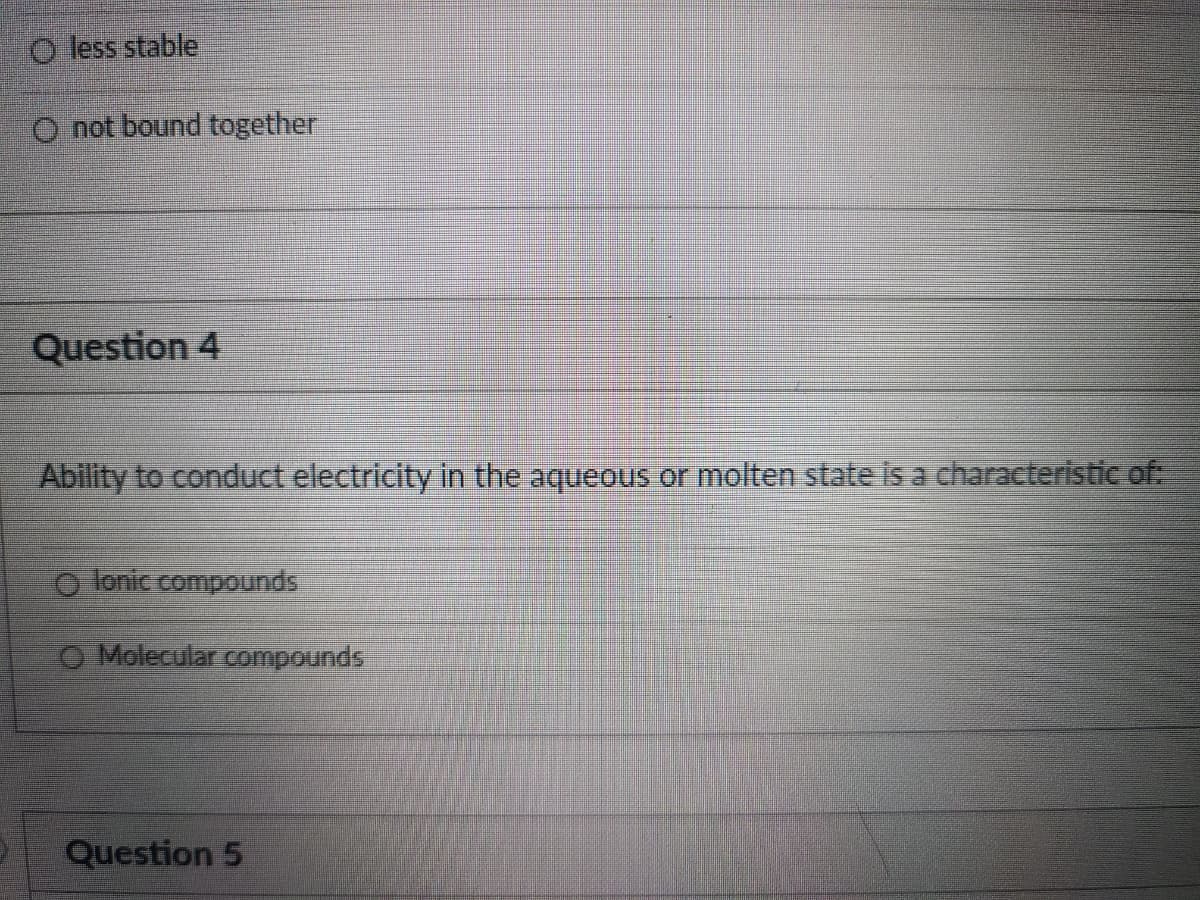 O less stable
O not bound together
Question 4
Ability to conduct electricity in the aqueous or molten state is a characteristic of:
O lonic compounds
O Molecular compounds
Question 5
