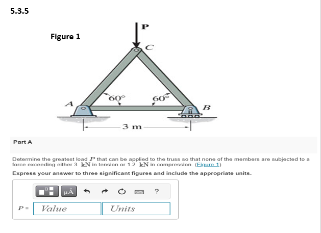 5.3.5
Part A
Figure 1
P =
HÅ
50°
Value
3 m
Determine the greatest load P that can be applied to the truss so that none of the members are subjected to a
force exceeding either 3 kN in tension or 1.2 kN in compression. (Figure 1)
Express your answer to three significant figures and include the appropriate units.
60°
Units
B00
?
B