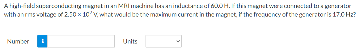 A high-field superconducting magnet in an MRI machine has an inductance of 60.0 H. If this magnet were connected to a generator
with an rms voltage of 2.50 × 102 V, what would be the maximum current in the magnet, if the frequency of the generator is 17.0 Hz?
Number i
Units