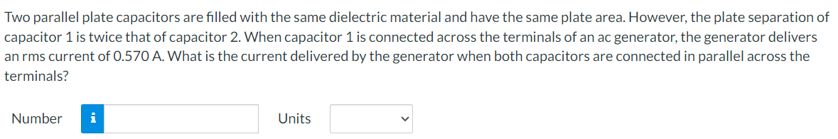 Two parallel plate capacitors are filled with the same dielectric material and have the same plate area. However, the plate separation of
capacitor 1 is twice that of capacitor 2. When capacitor 1 is connected across the terminals of an ac generator, the generator delivers
an rms current of 0.570 A. What is the current delivered by the generator when both capacitors are connected in parallel across the
terminals?
Number
i
Units