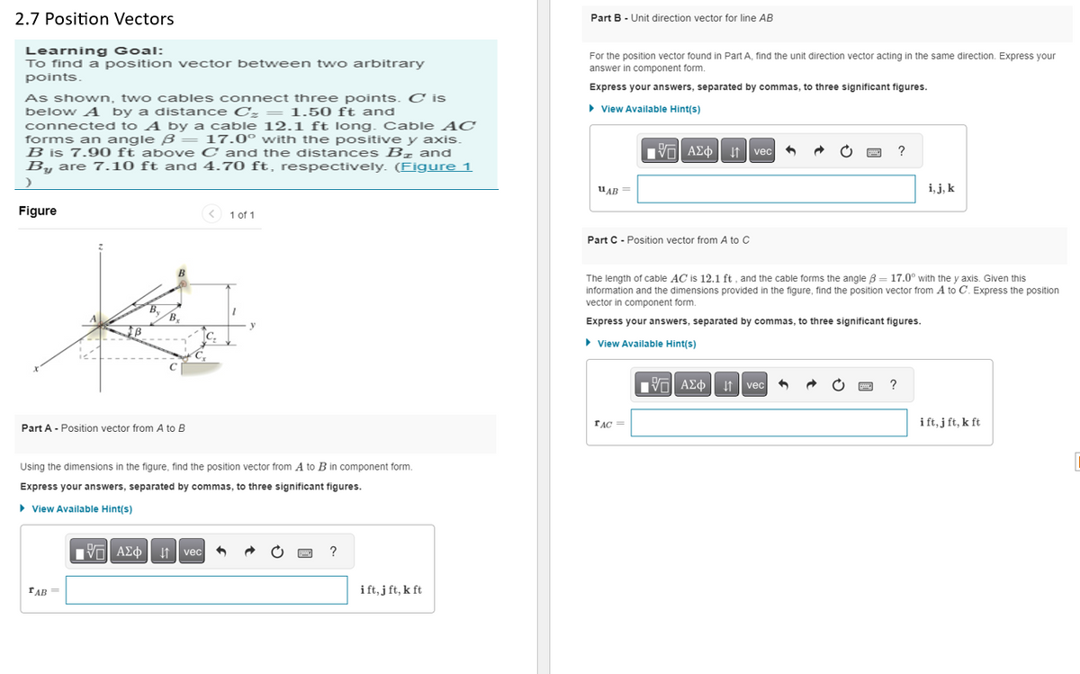 2.7 Position Vectors
Learning Goal:
To find a position vector between two arbitrary
points.
As shown, two cables connect three points. C is
below A by a distance C₂ = 1.50 ft and
connected to A by a cable 12.1 ft long. Cable AC
forms an angle B = 17.0° with the positive y axis.
B is 7.90 ft above C and the distances B₂ and
By are 7.10 ft and 4.70 ft, respectively. (Figure 1
>
Figure
B
с
Part A - Position vector from A to B
TAB=
C₂
Cx
Using the dimensions in the figure, find the position vector from A to B in component form.
Express your answers, separated by commas, to three significant figures.
► View Available Hint(s)
1 of 1
15|
Ψ—| ΑΣΦ11 | vec 3
?
ift, j ft, k ft
Part B - Unit direction vector for line AB
For the position vector found in Part A, find the unit direction vector acting in the same direction. Express your
answer in component form.
Express your answers, separated by commas, to three significant figures.
► View Available Hint(s)
UAB =
15. ΑΣΦ
V
Part C - Position vector from A to C
TAC =
↓↑
15] ΑΣΦ
vec 6
➜
↓↑ vec
P
The length of cable AC is 12.1 ft, and the cable forms the angle B = 17.0° with the y axis. Given this
information and the dimensions provided in the figure, find the position vector from A to C. Express the position
vector in component form.
Express your answers, separated by commas, to three significant figures.
►View Available Hint(s)
?
?
i, j, k
ift, j ft, k ft