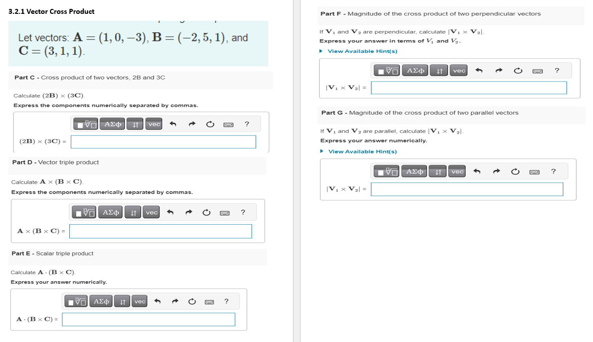 3.2.1 Vector Cross Product
Let vectors: A = (1, 0, −3), B = (–2, 5, 1), and
C = (3, 1, 1).
Part C-Cross product of two vectors, 2B and 3C
Calculate (2B) x (3C).
Express the components numerically separated by commas.
(2B) × (3C) =
Part D - Vector triple product
Calculate A x (B x C).
Express the components numerically separated by commas.
Ax (B x C) =
VE ΑΣΦ ↓↑
J vec
Part E - Scalar triple product
A. (B x C) =
1ΨΕΙ ΑΣΦ11 | vec
Calculate A. (B x C).
Express your answer numerically.
■■
195] ΑΣΦ. 41
vec 3
?
?
?
Part F - Magnitude of the cross product of two perpendicular vectors
If V₁ and V₂ are perpendicular, calculate V₁ × V₂|
Express your answer in terms of V₁ and V₂.
▸ View Available Hint(s)
VE ΑΣΦ ↓↑ vec
|V₁ x V₂| =
Part G - Magnitude of the cross product of two parallel vectors
1
If V₁ and V₂ are parallel, calculate |V₁ × V₂|
Express your answer numerically.
▸ View Available Hint(s)
|V₁ x V₂| =
——| ΑΣΦ
3
vec
3
www.
?
?